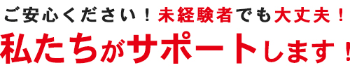 ご安心ください!未経験者でも大丈夫!私たちがサポートします!